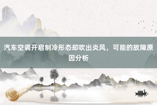 汽车空调开启制冷形态却吹出炎风，可能的故障原因分析